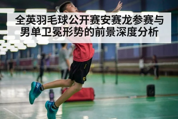 全英羽毛球公开赛安赛龙参赛与男单卫冕形势的前景深度分析 | kaiyun sports